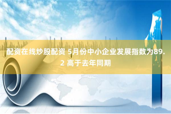 配资在线炒股配资 5月份中小企业发展指数为89.2 高于去年同期