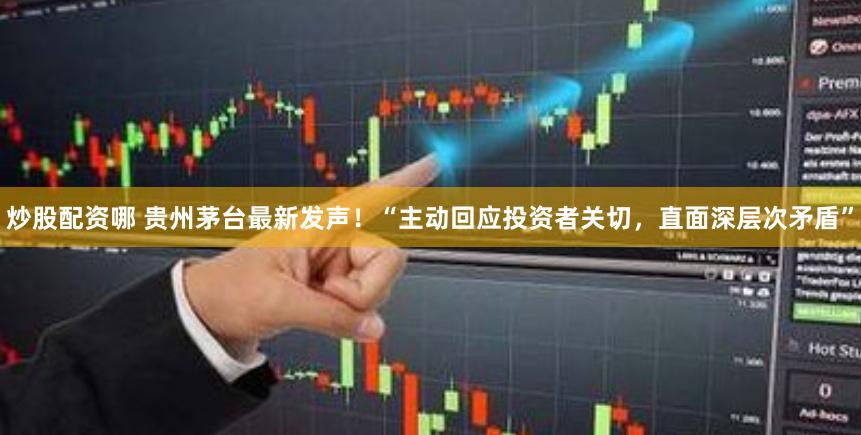 炒股配资哪 贵州茅台最新发声！“主动回应投资者关切，直面深层次矛盾”