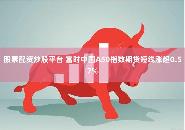 股票配资炒股平台 富时中国A50指数期货短线涨超0.57%