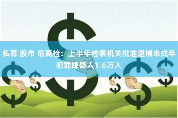 私募 股市 最高检：上半年检察机关批准逮捕未成年犯罪嫌疑人1.6万人