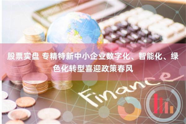 股票实盘 专精特新中小企业数字化、智能化、绿色化转型喜迎政策春风