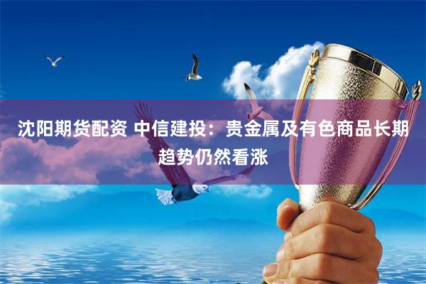 沈阳期货配资 中信建投：贵金属及有色商品长期趋势仍然看涨