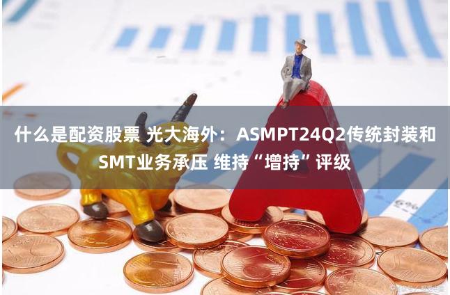 什么是配资股票 光大海外：ASMPT24Q2传统封装和SMT业务承压 维持“增持”评级