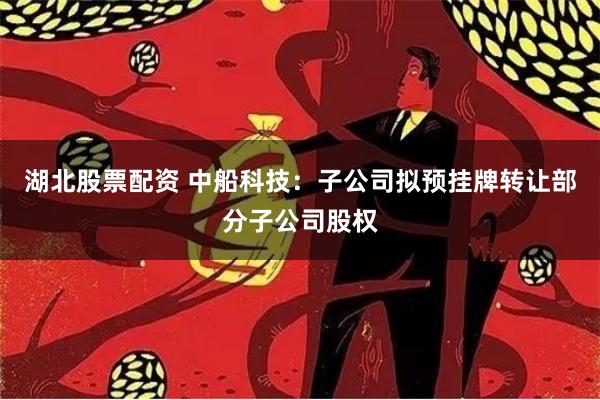 湖北股票配资 中船科技：子公司拟预挂牌转让部分子公司股权