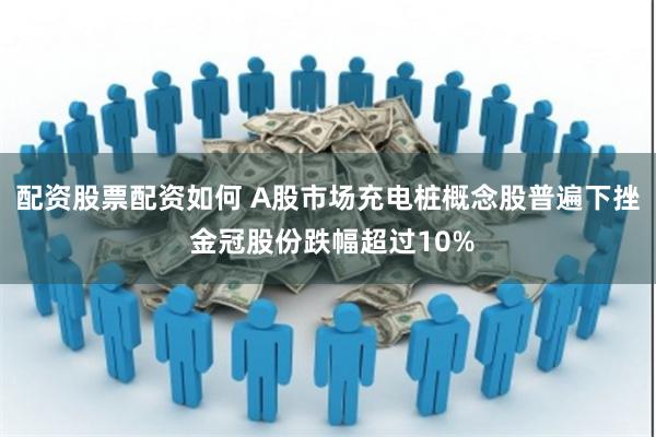 配资股票配资如何 A股市场充电桩概念股普遍下挫 金冠股份跌幅超过10%