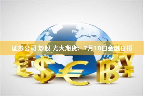 证券公司 炒股 光大期货：7月18日金融日报