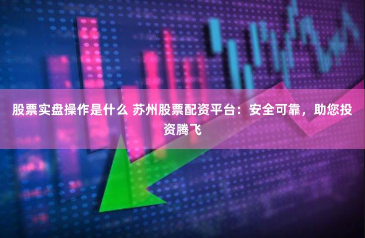 股票实盘操作是什么 苏州股票配资平台：安全可靠，助您投资腾飞