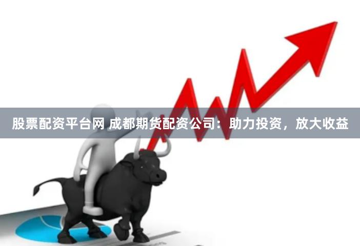 股票配资平台网 成都期货配资公司：助力投资，放大收益