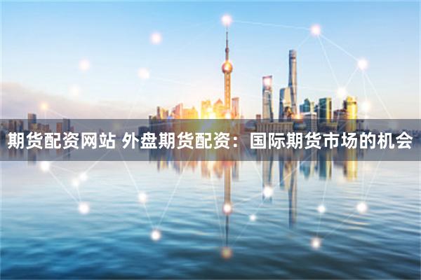 期货配资网站 外盘期货配资：国际期货市场的机会