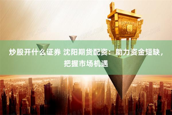 炒股开什么证券 沈阳期货配资：助力资金短缺，把握市场机遇