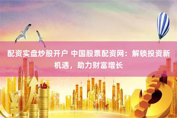 配资实盘炒股开户 中国股票配资网：解锁投资新机遇，助力财富增长
