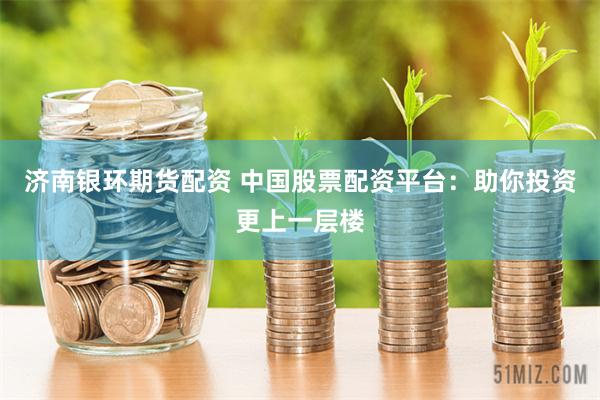 济南银环期货配资 中国股票配资平台：助你投资更上一层楼