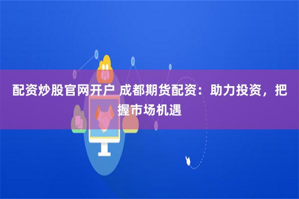 配资炒股官网开户 成都期货配资：助力投资，把握市场机遇