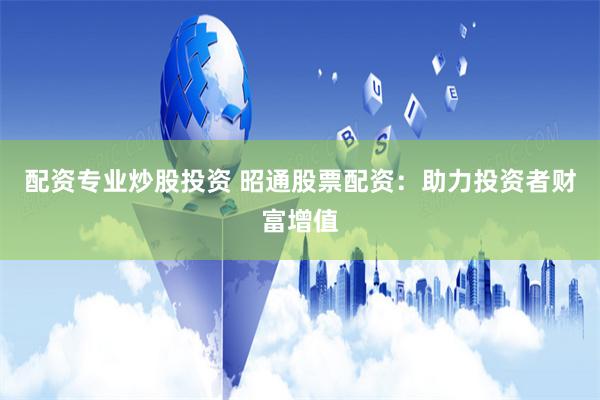 配资专业炒股投资 昭通股票配资：助力投资者财富增值