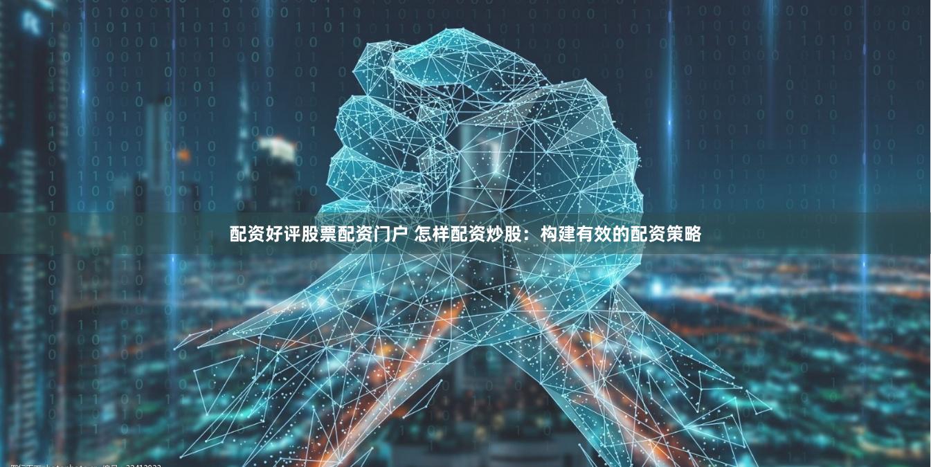 配资好评股票配资门户 怎样配资炒股：构建有效的配资策略