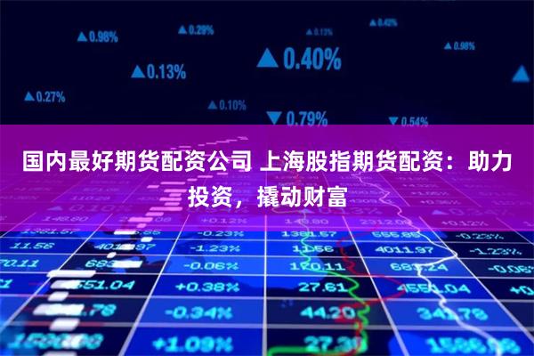 国内最好期货配资公司 上海股指期货配资：助力投资，撬动财富