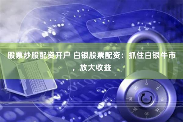 股票炒股配资开户 白银股票配资：抓住白银牛市，放大收益