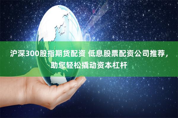 沪深300股指期货配资 低息股票配资公司推荐，助您轻松撬动资本杠杆