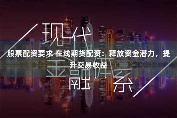 股票配资要求 在线期货配资：释放资金潜力，提升交易收益