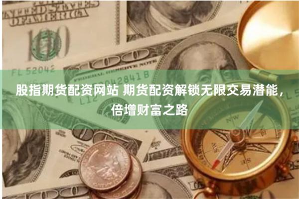 股指期货配资网站 期货配资解锁无限交易潜能，倍增财富之路