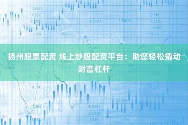 扬州股票配资 线上炒股配资平台：助您轻松撬动财富杠杆