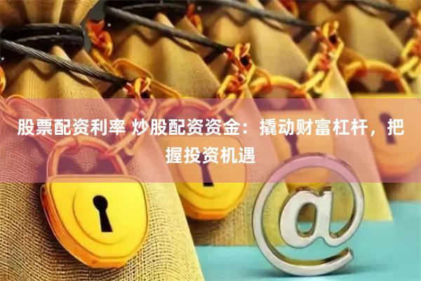 股票配资利率 炒股配资资金：撬动财富杠杆，把握投资机遇