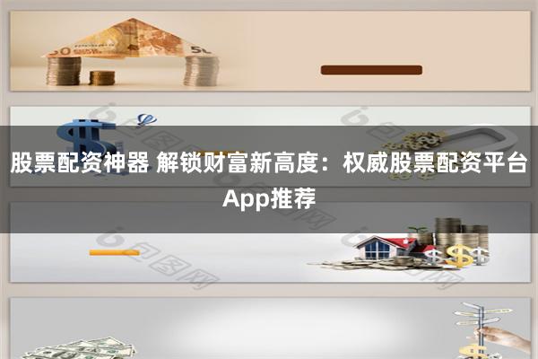 股票配资神器 解锁财富新高度：权威股票配资平台App推荐