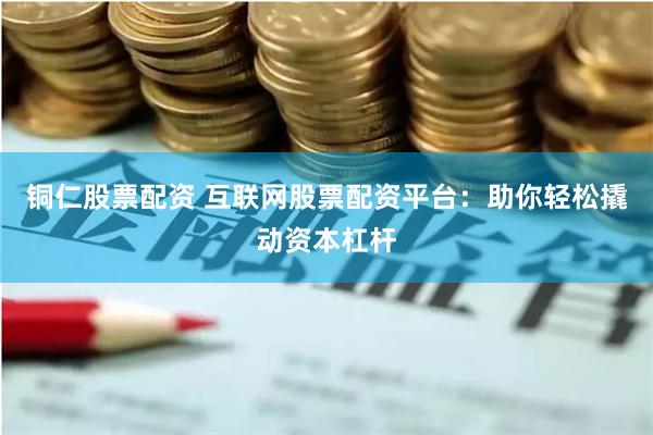 铜仁股票配资 互联网股票配资平台:助你轻松撬动资本杠杆